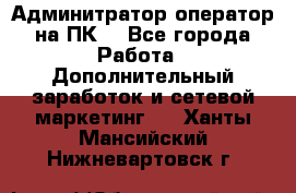 Админитратор-оператор на ПК  - Все города Работа » Дополнительный заработок и сетевой маркетинг   . Ханты-Мансийский,Нижневартовск г.